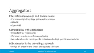 Aggregators
International coverage and diverse scope
◦ European digital heritage gateway Europeana
◦ DRIVER
◦ OpenAIRE
Compatibility with aggregators
◦ Important for repositories
◦ Common requirement for repositories
◦ Metadata have to meet specific criteria and adopt specific vocabularies
LOD adoption is the prevailing approach
◦ Brings an order to the chaos of disparate solutions
Chapter 4 Materializing the Web of Linked Data 350
 