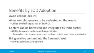 Benefits by LOD Adoption
Avoid vendor lock-ins
Allow complex queries to be evaluated on the results
◦ Utilize the full capacities of SPARQL
Content can be harvested and integrated by third-parties
◦ Ability to create meta-search repositories
◦ Researchers can browse, search and retrieve content from these repositories
Bring existing content into the Semantic Web
◦ New capabilities are opened
Chapter 4 Materializing the Web of Linked Data 351
 
