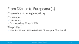 From DSpace to Europeana (1)
DSpace cultural heritage repository
Data model
◦ Dublin Core
◦ Europeana Data Model (EDM)
The problem
◦ How to transform item records as RDF using the EDM model
Chapter 4 Materializing the Web of Linked Data 353
 
