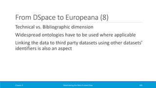 From DSpace to Europeana (8)
Technical vs. Bibliographic dimension
Widespread ontologies have to be used where applicable
Linking the data to third party datasets using other datasets’
identifiers is also an aspect
Chapter 4 Materializing the Web of Linked Data 360
 