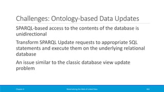 Challenges: Ontology-based Data Updates
SPARQL-based access to the contents of the database is
unidirectional
Transform SPARQL Update requests to appropriate SQL
statements and execute them on the underlying relational
database
An issue similar to the classic database view update
problem
Chapter 4 Materializing the Web of Linked Data 362
 