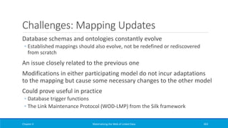 Challenges: Mapping Updates
Database schemas and ontologies constantly evolve
◦ Established mappings should also evolve, not be redefined or rediscovered
from scratch
An issue closely related to the previous one
Modifications in either participating model do not incur adaptations
to the mapping but cause some necessary changes to the other model
Could prove useful in practice
◦ Database trigger functions
◦ The Link Maintenance Protocol (WOD-LMP) from the Silk framework
Chapter 4 Materializing the Web of Linked Data 363
 