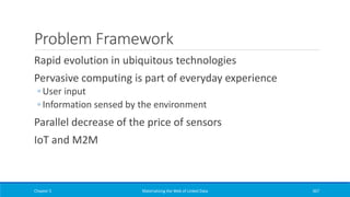 Problem Framework
Rapid evolution in ubiquitous technologies
Pervasive computing is part of everyday experience
◦ User input
◦ Information sensed by the environment
Parallel decrease of the price of sensors
IoT and M2M
Chapter 5 Materializing the Web of Linked Data 367
 