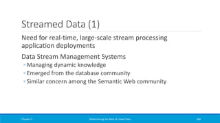 Streamed Data (1)
Need for real-time, large-scale stream processing
application deployments
Data Stream Management Systems
◦ Managing dynamic knowledge
◦ Emerged from the database community
◦ Similar concern among the Semantic Web community
Chapter 5 Materializing the Web of Linked Data 368
 