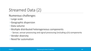 Streamed Data (2)
Numerous challenges
◦ Large scale
◦ Geographic dispersion
◦ Data volume
◦ Multiple distributed heterogeneous components
◦ Sensor, sensor processing and signal processing (including a/v) components
◦ Vendor diversity
◦ Need for automation
Chapter 5 Materializing the Web of Linked Data 369
 