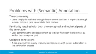 Problems with (Semantic) Annotation
Time-consuming
◦ Users simply do not have enough time or do not consider it important enough
in order to invest time to annotate their content
Familiarity required with both the conceptual and technical parts of
the annotation
◦ User performing the annotation must be familiar with both the technical as
well as the conceptual part
Outdated annotations
◦ A risk, especially in rapidly changing environments with lack of automation in
the annotation process
Chapter 1 Materializing the Web of Linked Data 37
 
