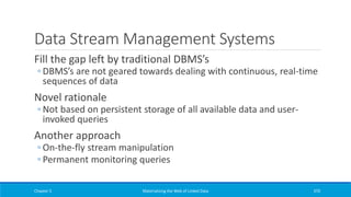 Data Stream Management Systems
Fill the gap left by traditional DBMS’s
◦ DBMS’s are not geared towards dealing with continuous, real-time
sequences of data
Novel rationale
◦ Not based on persistent storage of all available data and user-
invoked queries
Another approach
◦ On-the-fly stream manipulation
◦ Permanent monitoring queries
Chapter 5 Materializing the Web of Linked Data 370
 