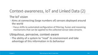 Context-awareness, IoT and Linked Data (2)
The IoT vision
◦ Aims at connecting (large numbers of) sensors deployed around
the world
◦ Focus shifts to automated configuration of filtering, fusion and reasoning
mechanisms that can be applied to the collected sensor data streams
Ubiquitous, pervasive, context-aware
◦ The ability of a system to “read” its environment and take
advantage of this information in its behaviour
Chapter 5 Materializing the Web of Linked Data 372
 