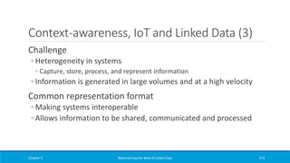 Context-awareness, IoT and Linked Data (3)
Challenge
◦ Heterogeneity in systems
◦ Capture, store, process, and represent information
◦ Information is generated in large volumes and at a high velocity
Common representation format
◦ Making systems interoperable
◦ Allows information to be shared, communicated and processed
Chapter 5 Materializing the Web of Linked Data 373
 