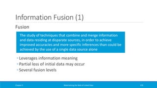Information Fusion (1)
Fusion
◦ Leverages information meaning
◦ Partial loss of initial data may occur
◦ Several fusion levels
Chapter 5 Materializing the Web of Linked Data 376
The study of techniques that combine and merge information
and data residing at disparate sources, in order to achieve
improved accuracies and more specific inferences than could be
achieved by the use of a single data source alone
 