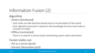 Information Fusion (2)
Algorithm
◦ Online (distributed)
◦ Each node can take decisions based only on its perception of the world
◦ Each algorithm execution is based on the knowledge of only a local node or
a cluster of nodes
◦ Offline (centralized)
◦ There is a need of a central entity maintaining system-wide information
Fusion nodes can
◦ Act as a server (push)
◦ Harvest information (pull)
Chapter 5 Materializing the Web of Linked Data 377
 