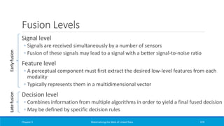 Fusion Levels
Signal level
◦ Signals are received simultaneously by a number of sensors
◦ Fusion of these signals may lead to a signal with a better signal-to-noise ratio
Feature level
◦ A perceptual component must first extract the desired low-level features from each
modality
◦ Typically represents them in a multidimensional vector
Decision level
◦ Combines information from multiple algorithms in order to yield a final fused decision
◦ May be defined by specific decision rules
Chapter 5 Materializing the Web of Linked Data 379
EarlyfusionLatefusion
 