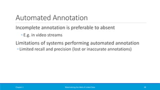 Automated Annotation
Incomplete annotation is preferable to absent
◦ E.g. in video streams
Limitations of systems performing automated annotation
◦ Limited recall and precision (lost or inaccurate annotations)
Chapter 1 Materializing the Web of Linked Data 38
 