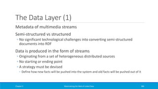 The Data Layer (1)
Metadata of multimedia streams
Semi-structured vs structured
◦ No significant technological challenges into converting semi-structured
documents into RDF
Data is produced in the form of streams
◦ Originating from a set of heterogeneous distributed sources
◦ No starting or ending point
◦ A strategy must be devised
◦ Define how new facts will be pushed into the system and old facts will be pushed out of it
Chapter 5 Materializing the Web of Linked Data 386
 