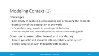 Modeling Context (1)
Challenges
◦ Complexity of capturing, representing and processing the concepts
◦ Expressivity of the description of the world
◦ Expressive enough in order to enable specific behaviors
◦ Not as complex as to render the collected information unmanageable
Common representation format and vocabulary
◦ Ensure syntactic and semantic interoperability in the system
◦ Enable integration with third party data sources
Chapter 5 Materializing the Web of Linked Data 388
 