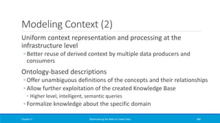 Modeling Context (2)
Uniform context representation and processing at the
infrastructure level
◦ Better reuse of derived context by multiple data producers and
consumers
Ontology-based descriptions
◦ Offer unambiguous definitions of the concepts and their relationships
◦ Allow further exploitation of the created Knowledge Base
◦ Higher level, intelligent, semantic queries
◦ Formalize knowledge about the specific domain
Chapter 5 Materializing the Web of Linked Data 389
 