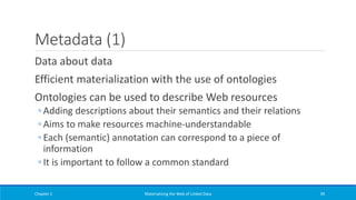 Metadata (1)
Data about data
Efficient materialization with the use of ontologies
Ontologies can be used to describe Web resources
◦ Adding descriptions about their semantics and their relations
◦ Aims to make resources machine-understandable
◦ Each (semantic) annotation can correspond to a piece of
information
◦ It is important to follow a common standard
Chapter 1 Materializing the Web of Linked Data 39
 