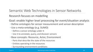 Semantic Web Technologies in Sensor Networks
Research focuses on modelling
Goal: enable higher level processing for event/situation analysis
◦ Define ontologies for sensor measurement and sensor description
◦ Use a meta-ontology (e.g. SUMO)
◦ Define a sensor ontology under it
◦ Use it to annotate, query, and discover sensors
◦ Base concepts: Resource, Actor, Environment
◦ Parts that describe the state of the resources
◦ Entities operating in the resources
◦ Surrounding environment conditions
Chapter 5 Materializing the Web of Linked Data 390
 