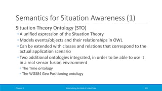 Semantics for Situation Awareness (1)
Situation Theory Ontology (STO)
◦ A unified expression of the Situation Theory
◦ Models events/objects and their relationships in OWL
◦ Can be extended with classes and relations that correspond to the
actual application scenario
◦ Two additional ontologies integrated, in order to be able to use it
in a real sensor fusion environment
◦ The Time ontology
◦ The WGS84 Geo Positioning ontology
Chapter 5 Materializing the Web of Linked Data 391
 