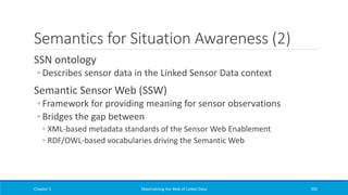 Semantics for Situation Awareness (2)
SSN ontology
◦ Describes sensor data in the Linked Sensor Data context
Semantic Sensor Web (SSW)
◦ Framework for providing meaning for sensor observations
◦ Bridges the gap between
◦ XML-based metadata standards of the Sensor Web Enablement
◦ RDF/OWL-based vocabularies driving the Semantic Web
Chapter 5 Materializing the Web of Linked Data 392
 