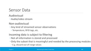 Sensor Data
Audiovisual
◦ Audio/video stream
Non-audiovisual
◦ Any kind of streamed sensor observations
◦ Temperature, RFID tags, etc.
Incoming data is subject to filtering
◦ Not all information is stored and processed
◦ Only the subset that is meaningful and needed by the processing modules
◦ E.g. discard out-of-range values
Chapter 5 Materializing the Web of Linked Data 394
 