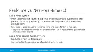 Real-time vs. Near-real-time (1)
A real-time system
◦ Must satisfy explicit bounded response time constraints to avoid failure and
present consistency regarding the results and the process time needed to
produce them
◦ Emphasis in predicting the response time and the effort in reducing it
◦ Response time: the time between the presentation of a set of inputs and the appearance of
all the associated outputs
A real-time sensor fusion system
◦ Produces certain alerts (outputs)
◦ Connected to the appearance of certain inputs (events)
Chapter 5 Materializing the Web of Linked Data 397
 