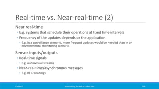Real-time vs. Near-real-time (2)
Near real-time
◦ E.g. systems that schedule their operations at fixed time intervals
◦ Frequency of the updates depends on the application
◦ E.g. in a surveillance scenario, more frequent updates would be needed than in an
environmental monitoring scenario
Sensor inputs/outputs
◦ Real-time signals
◦ E.g. audiovisual streams
◦ Near-real time/asynchronous messages
◦ E.g. RFID readings
Chapter 5 Materializing the Web of Linked Data 398
 