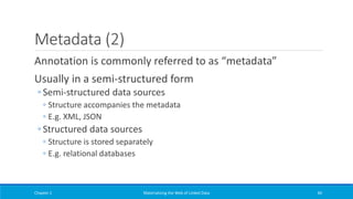 Metadata (2)
Annotation is commonly referred to as “metadata”
Usually in a semi-structured form
◦ Semi-structured data sources
◦ Structure accompanies the metadata
◦ E.g. XML, JSON
◦ Structured data sources
◦ Structure is stored separately
◦ E.g. relational databases
Chapter 1 Materializing the Web of Linked Data 40
 