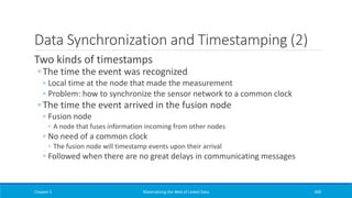 Data Synchronization and Timestamping (2)
Two kinds of timestamps
◦ The time the event was recognized
◦ Local time at the node that made the measurement
◦ Problem: how to synchronize the sensor network to a common clock
◦ The time the event arrived in the fusion node
◦ Fusion node
◦ A node that fuses information incoming from other nodes
◦ No need of a common clock
◦ The fusion node will timestamp events upon their arrival
◦ Followed when there are no great delays in communicating messages
Chapter 5 Materializing the Web of Linked Data 400
 
