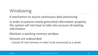 Windowing
A mechanism to assure continuous data processing
In order to process newly generated information properly,
the system will not have to take into account all existing
information
Maintain a working memory window
Streams are unbounded
◦ Cannot fit into memory in order to be processed as a whole
Chapter 5 Materializing the Web of Linked Data 402
 