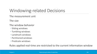 Windowing-related Decisions
The measurement unit
The size
The window behavior
◦ Sliding windows
◦ Tumbling windows
◦ Landmark windows
◦ Partitioned windows
◦ Predicate windows
Rules applied real-time are restricted to the current information window
Chapter 5 Materializing the Web of Linked Data 403
 