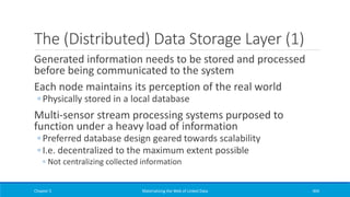 The (Distributed) Data Storage Layer (1)
Generated information needs to be stored and processed
before being communicated to the system
Each node maintains its perception of the real world
◦ Physically stored in a local database
Multi-sensor stream processing systems purposed to
function under a heavy load of information
◦ Preferred database design geared towards scalability
◦ I.e. decentralized to the maximum extent possible
◦ Not centralizing collected information
Chapter 5 Materializing the Web of Linked Data 404
 