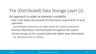 The (Distributed) Data Storage Layer (2)
An approach in order to maintain scalability
◦ Each node keeps the amount of information required for its local
operation
◦ Local database schema has to relate only to the hosted components
◦ Restrict information communicated throughout the system
◦ Communicates to the central node only higher level information
◦ E.g. detected events or entities
Chapter 5 Materializing the Web of Linked Data 405
 