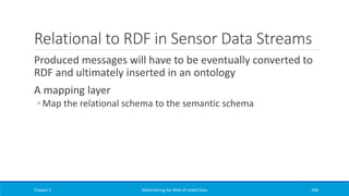Relational to RDF in Sensor Data Streams
Produced messages will have to be eventually converted to
RDF and ultimately inserted in an ontology
A mapping layer
◦ Map the relational schema to the semantic schema
Chapter 5 Materializing the Web of Linked Data 406
 