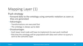 Mapping Layer (1)
Push strategy
◦ Forward data to the ontology using semantic notation as soon as
they are generated
◦ Advantages
◦ Transformations are executed fast
◦ The ontology is always up-to-date
◦ Disadvantages
◦ Each lower level node will have to implement its own push method
◦ Risk that the ontology will be populated with data even when no query is
sent to the semantic layer
Chapter 5 Materializing the Web of Linked Data 407
 