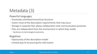 Metadata (3)
Powerful languages
◦ Practically unlimited hierarchical structure
◦ Covers most of the description requirements that may occur
◦ Storage in separate files allows collaboration with communication protocols
◦ Files are independent from the environment in which they reside
◦ Resilience to technological evolutions
Negatives
◦ Expressivity of the description model
◦ Limited way of structuring the information
Chapter 1 Materializing the Web of Linked Data 41
 