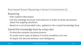 Rule-based Stream Reasoning in Sensor Environments (1)
Reasoning
◦ Infer implicit information
◦ Use the ontology structure and instances in order to draw conclusions
about the ongoing situations
◦ Based on a set of provided rules, applied on the created knowledge base
Extend the knowledge base by using rules
◦ To describe complex situations/events
◦ To create alarm-type of objects if certain conditions are met
◦ To depict the desired behavior and intelligence
Chapter 5 Materializing the Web of Linked Data 410
 