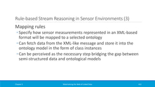 Rule-based Stream Reasoning in Sensor Environments (3)
Mapping rules
◦ Specify how sensor measurements represented in an XML-based
format will be mapped to a selected ontology
◦ Can fetch data from the XML-like message and store it into the
ontology model in the form of class instances
◦ Can be perceived as the necessary step bridging the gap between
semi-structured data and ontological models
Chapter 5 Materializing the Web of Linked Data 412
 
