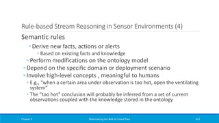 Rule-based Stream Reasoning in Sensor Environments (4)
Semantic rules
◦ Derive new facts, actions or alerts
◦ Based on existing facts and knowledge
◦ Perform modifications on the ontology model
◦ Depend on the specific domain or deployment scenario
◦ Involve high-level concepts , meaningful to humans
◦ E.g., “when a certain area under observation is too hot, open the ventilating
system”
◦ The “too hot” conclusion will probably be inferred from a set of current
observations coupled with the knowledge stored in the ontology
Chapter 5 Materializing the Web of Linked Data 413
 