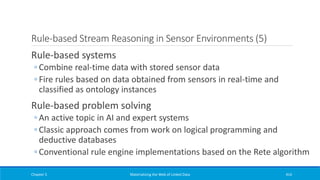 Rule-based Stream Reasoning in Sensor Environments (5)
Rule-based systems
◦ Combine real-time data with stored sensor data
◦ Fire rules based on data obtained from sensors in real-time and
classified as ontology instances
Rule-based problem solving
◦ An active topic in AI and expert systems
◦ Classic approach comes from work on logical programming and
deductive databases
◦ Conventional rule engine implementations based on the Rete algorithm
Chapter 5 Materializing the Web of Linked Data 414
 