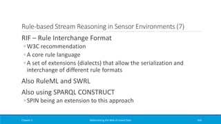 Rule-based Stream Reasoning in Sensor Environments (7)
RIF – Rule Interchange Format
◦ W3C recommendation
◦ A core rule language
◦ A set of extensions (dialects) that allow the serialization and
interchange of different rule formats
Also RuleML and SWRL
Also using SPARQL CONSTRUCT
◦ SPIN being an extension to this approach
Chapter 5 Materializing the Web of Linked Data 416
 