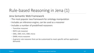 Rule-based Reasoning in Jena (1)
Jena Semantic Web Framework
◦ The most popular Java framework for ontology manipulation
◦ Includes an inference engine, can be used as a reasoner
◦ Includes a number of predefined reasoners
◦ Transitive reasoner
◦ RDFS rule reasoner
◦ OWL, OWL mini, OWL micro
◦ DAML micro reasoner
◦ A generic rule reasoner that can be customized to meet specific ad hoc application
demands
Chapter 5 Materializing the Web of Linked Data 417
 