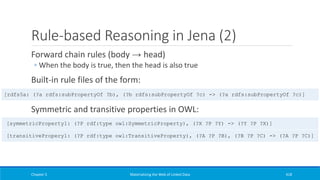 Rule-based Reasoning in Jena (2)
Forward chain rules (body → head)
◦ When the body is true, then the head is also true
Built-in rule files of the form:
Symmetric and transitive properties in OWL:
Chapter 5 Materializing the Web of Linked Data 418
[symmetricProperty1: (?P rdf:type owl:SymmetricProperty), (?X ?P ?Y) -> (?Y ?P ?X)]
[transitivePropery1: (?P rdf:type owl:TransitiveProperty), (?A ?P ?B), (?B ?P ?C) -> (?A ?P ?C)]
[rdfs5a: (?a rdfs:subPropertyOf ?b), (?b rdfs:subPropertyOf ?c) -> (?a rdfs:subPropertyOf ?c)]
 