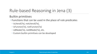 Rule-based Reasoning in Jena (3)
Builtin primitives
◦ Functions that can be used in the place of rule predicates
◦ isLiteral(?x), notLiteral(?x),
◦ isFunctor(?x), notFunctor(?x)
◦ isBNode(?x), notBNode(?x), etc.
◦ Custom builtin primitives can be developed
Chapter 5 Materializing the Web of Linked Data 419
 