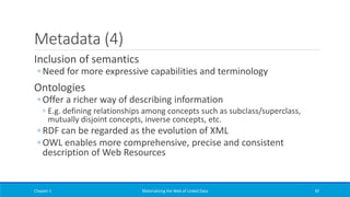 Metadata (4)
Inclusion of semantics
◦ Need for more expressive capabilities and terminology
Ontologies
◦ Offer a richer way of describing information
◦ E.g. defining relationships among concepts such as subclass/superclass,
mutually disjoint concepts, inverse concepts, etc.
◦ RDF can be regarded as the evolution of XML
◦ OWL enables more comprehensive, precise and consistent
description of Web Resources
Chapter 1 Materializing the Web of Linked Data 42
 