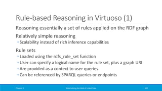 Rule-based Reasoning in Virtuoso (1)
Reasoning essentially a set of rules applied on the RDF graph
Relatively simple reasoning
◦ Scalability instead of rich inference capabilities
Rule sets
◦ Loaded using the rdfs_rule_set function
◦ User can specify a logical name for the rule set, plus a graph URI
◦ Are provided as a context to user queries
◦ Can be referenced by SPARQL queries or endpoints
Chapter 5 Materializing the Web of Linked Data 420
 