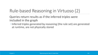 Rule-based Reasoning in Virtuoso (2)
Queries return results as if the inferred triples were
included in the graph
◦ Inferred triples generated by reasoning (the rule set) are generated
at runtime, are not physically stored
Chapter 5 Materializing the Web of Linked Data 421
 