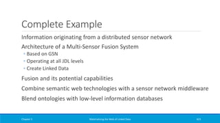Complete Example
Information originating from a distributed sensor network
Architecture of a Multi-Sensor Fusion System
◦ Based on GSN
◦ Operating at all JDL levels
◦ Create Linked Data
Fusion and its potential capabilities
Combine semantic web technologies with a sensor network middleware
Blend ontologies with low-level information databases
Chapter 5 Materializing the Web of Linked Data 423
 
