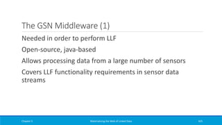 The GSN Middleware (1)
Needed in order to perform LLF
Open-source, java-based
Allows processing data from a large number of sensors
Covers LLF functionality requirements in sensor data
streams
Chapter 5 Materializing the Web of Linked Data 425
 