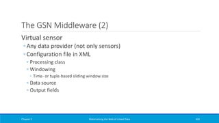 The GSN Middleware (2)
Virtual sensor
◦ Any data provider (not only sensors)
◦ Configuration file in XML
◦ Processing class
◦ Windowing
◦ Time- or tuple-based sliding window size
◦ Data source
◦ Output fields
Chapter 5 Materializing the Web of Linked Data 426
 